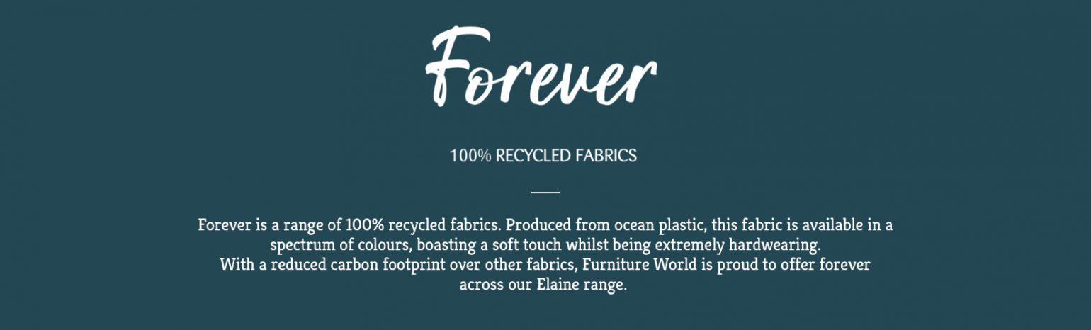 Forever is a range of 100% recycled fabrics available exclusively from Ashwood Designs. Produced from ocean plastic, this fabric is available in a spectrum of colour, boasting a soft touch whilst being extremely hardwearing. With a reduced carbon footprint over other fabrics, Ashwood designs is proud to offer forever across all our ranges…